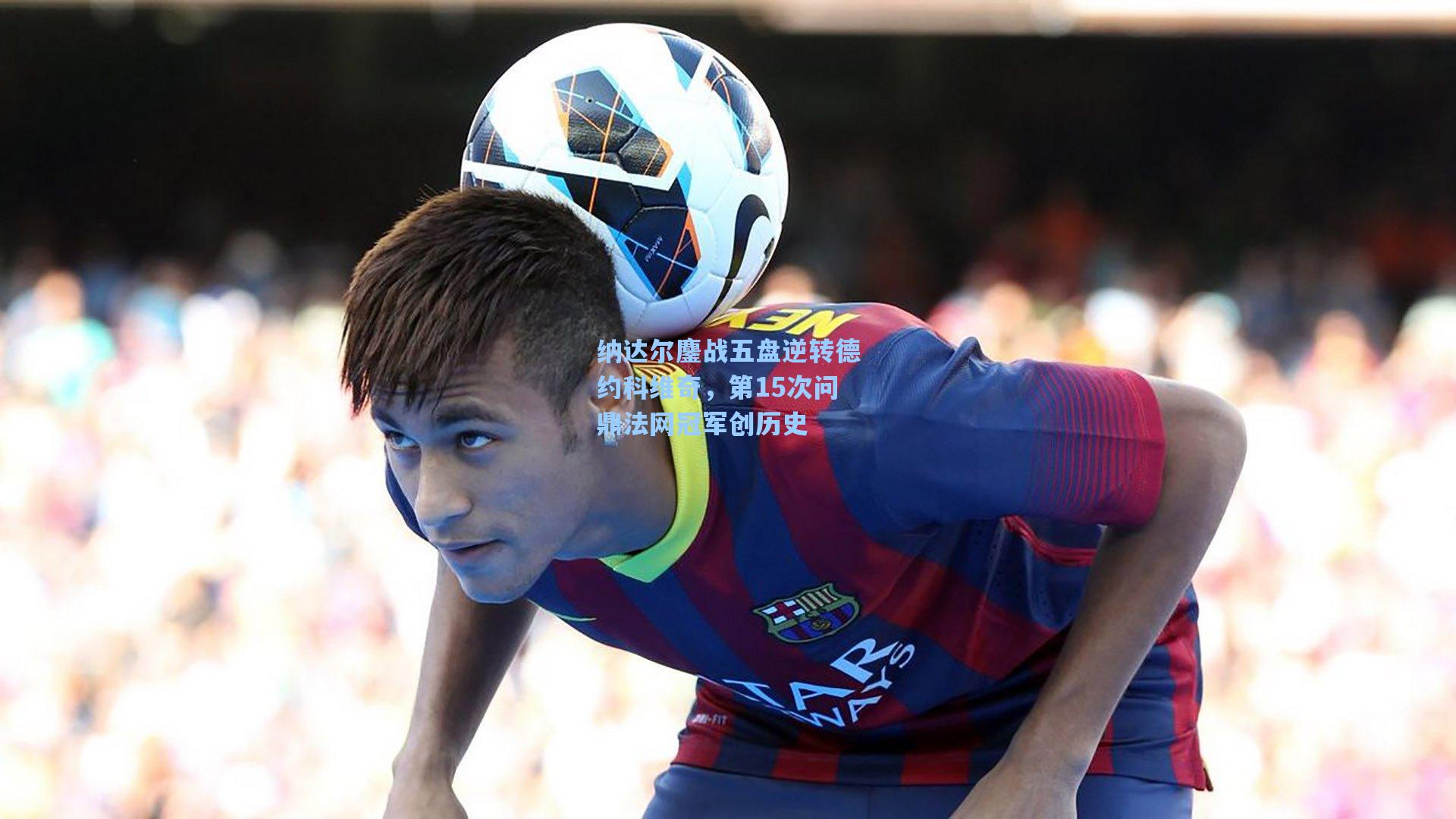 纳达尔鏖战五盘逆转德约科维奇，第15次问鼎法网冠军创历史