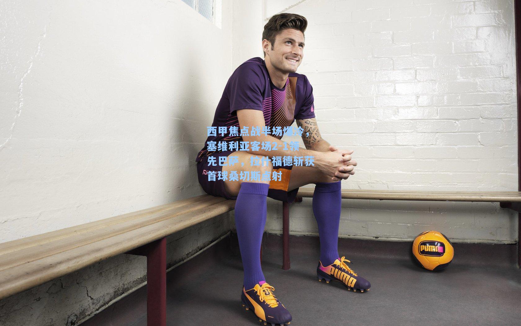 西甲焦点战半场爆冷,塞维利亚客场2-1领先巴萨,拉什福德斩获首球桑切斯点射