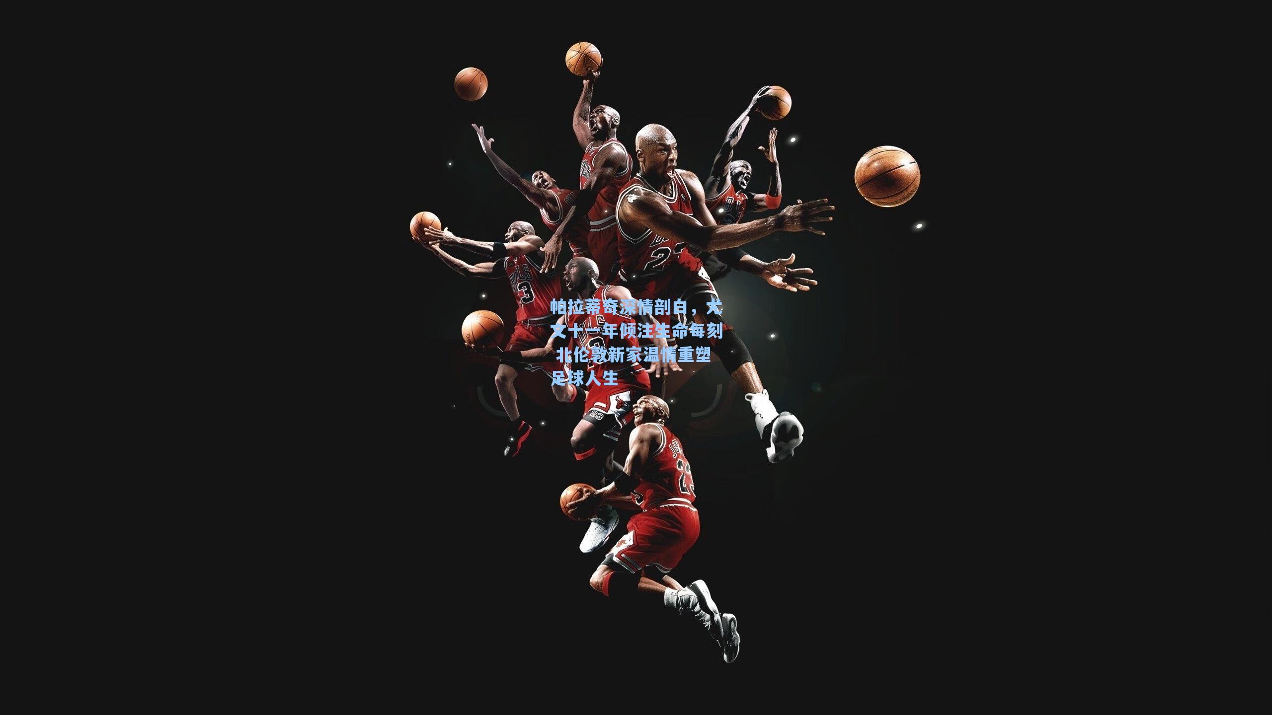 帕拉蒂奇深情剖白，尤文十一年倾注生命每刻 北伦敦新家温情重塑足球人生